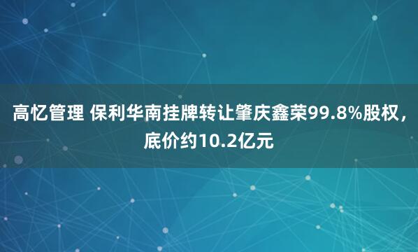 高忆管理 保利华南挂牌转让肇庆鑫荣99.8%股权，底价约10.2亿元