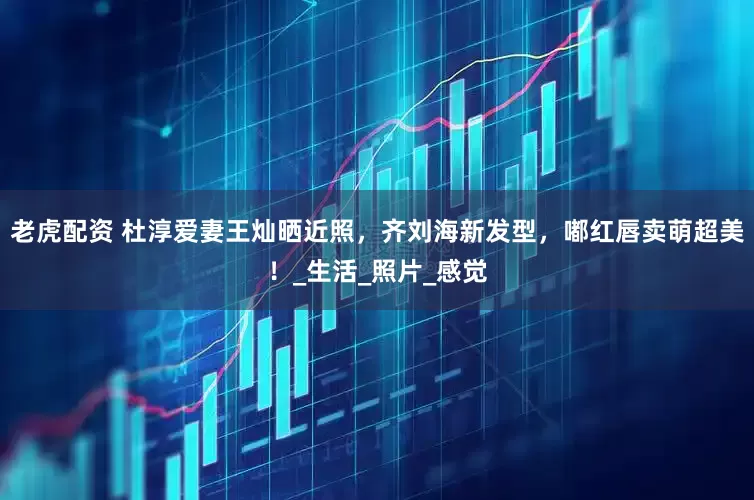 老虎配资 杜淳爱妻王灿晒近照，齐刘海新发型，嘟红唇卖萌超美！_生活_照片_感觉