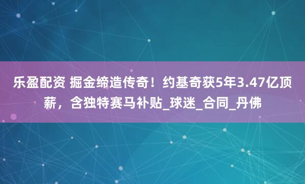 乐盈配资 掘金缔造传奇！约基奇获5年3.47亿顶薪，含独特赛马补贴_球迷_合同_丹佛
