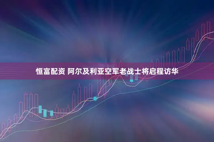 恒富配资 阿尔及利亚空军老战士将启程访华