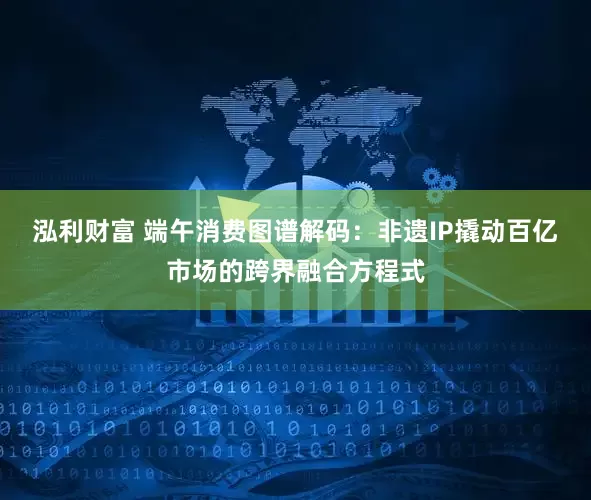 泓利财富 端午消费图谱解码：非遗IP撬动百亿市场的跨界融合方程式