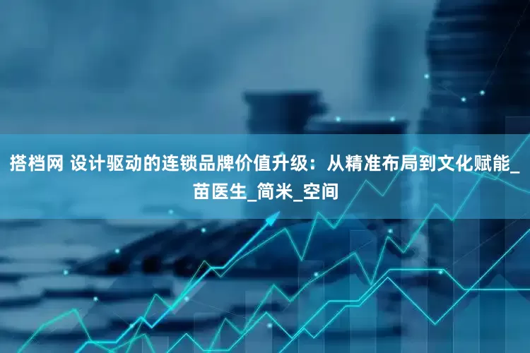 搭档网 设计驱动的连锁品牌价值升级：从精准布局到文化赋能_苗医生_简米_空间