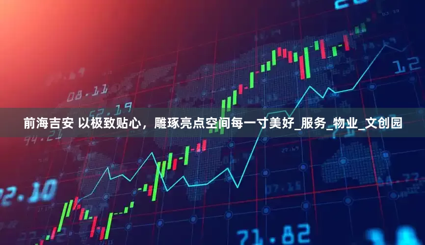 前海吉安 以极致贴心，雕琢亮点空间每一寸美好_服务_物业_文创园