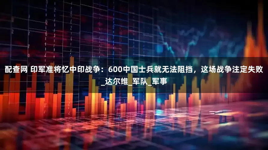 配查网 印军准将忆中印战争：600中国士兵就无法阻挡，这场战争注定失败_达尔维_军队_军事