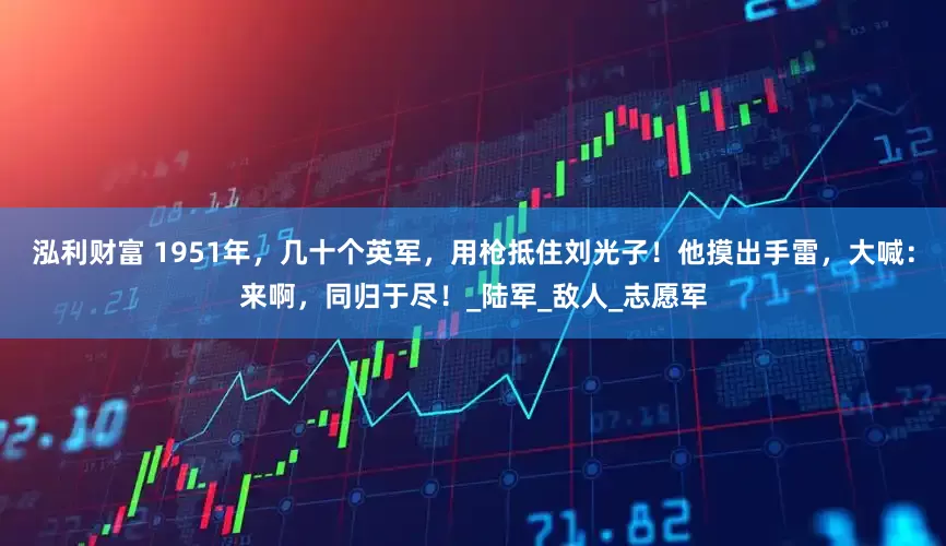 泓利财富 1951年，几十个英军，用枪抵住刘光子！他摸出手雷，大喊：来啊，同归于尽！_陆军_敌人_志愿军