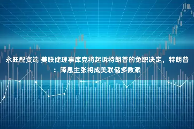 永旺配资端 美联储理事库克将起诉特朗普的免职决定，特朗普：降息主张将成美联储多数派