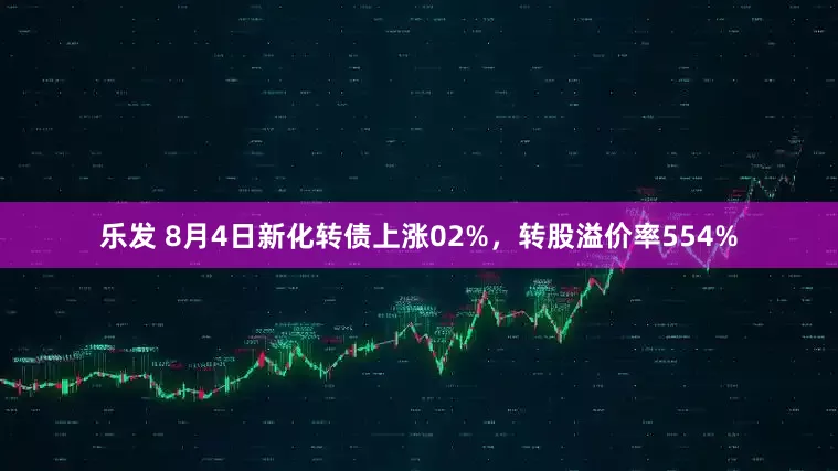 乐发 8月4日新化转债上涨02%，转股溢价率554%
