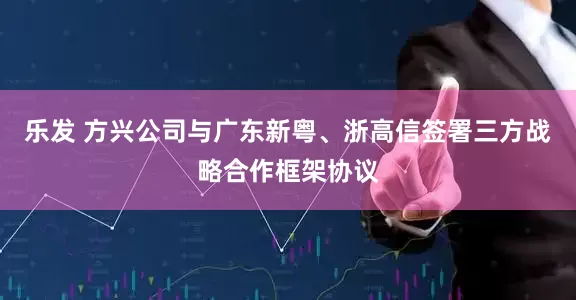 乐发 方兴公司与广东新粤、浙高信签署三方战略合作框架协议