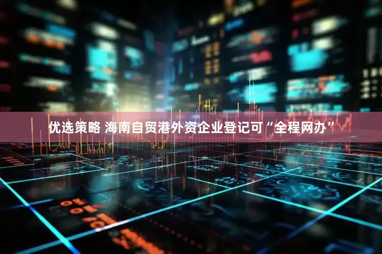 优选策略 海南自贸港外资企业登记可“全程网办”