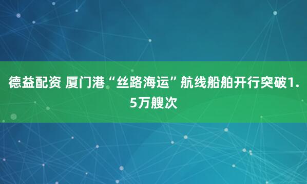 德益配资 厦门港“丝路海运”航线船舶开行突破1.5万艘次